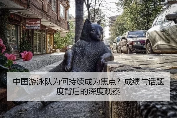 中国游泳队为何持续成为焦点？成绩与话题度背后的深度观察
